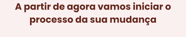 A partir de agora vamos iniciar o processo da sua mudança.